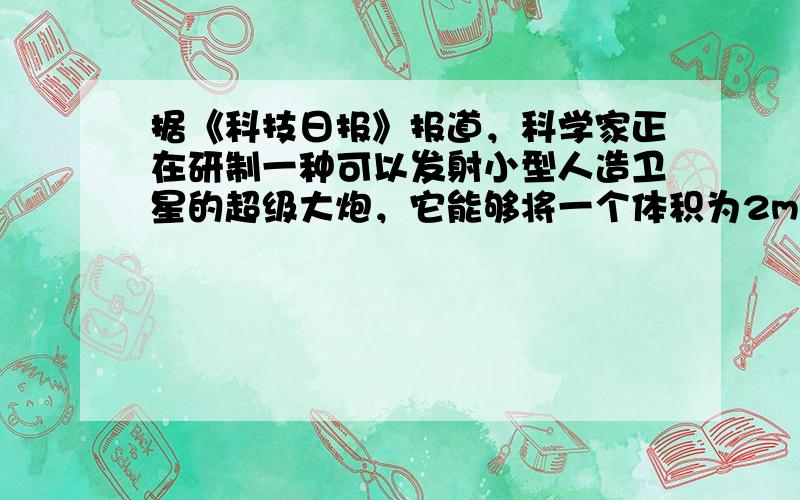 据《科技日报》报道，科学家正在研制一种可以发射小型人造卫星的超级大炮，它能够将一个体积为2m3（底面面积约为0.8m2）