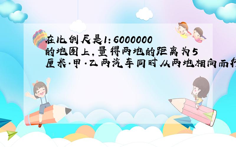 在比例尺是1：6000000的地图上,量得两地的距离为5厘米.甲·乙两汽车同时从两地相向而行,3小时后两车相遇.已知甲汽