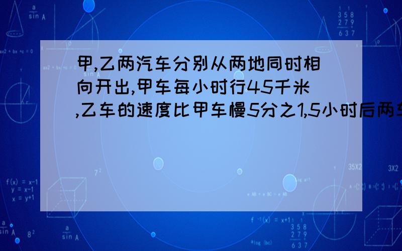 甲,乙两汽车分别从两地同时相向开出,甲车每小时行45千米,乙车的速度比甲车慢5分之1,5小时后两车相遇,两地距离多少千米