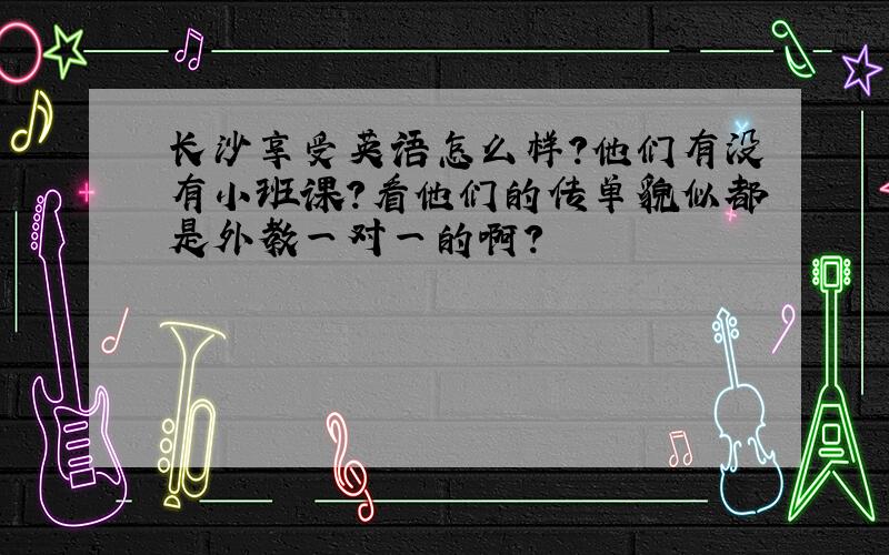 长沙享受英语怎么样?他们有没有小班课?看他们的传单貌似都是外教一对一的啊?