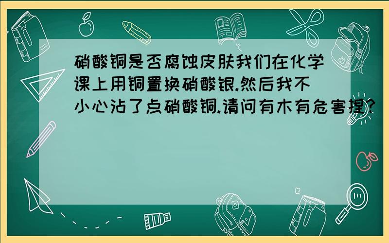 硝酸铜是否腐蚀皮肤我们在化学课上用铜置换硝酸银.然后我不小心沾了点硝酸铜.请问有木有危害捏?