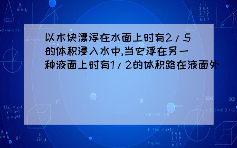 以木块漂浮在水面上时有2/5的体积浸入水中,当它浮在另一种液面上时有1/2的体积路在液面外