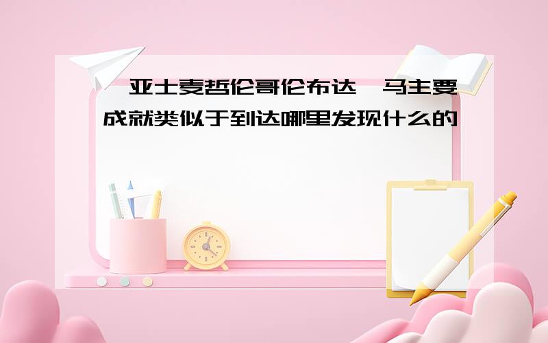 迪亚士麦哲伦哥伦布达迦马主要成就类似于到达哪里发现什么的