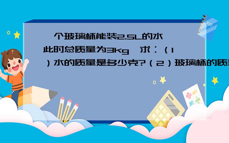 一个玻璃杯能装2.5L的水,此时总质量为3kg,求：（1）水的质量是多少克?（2）玻璃杯的质量为多少克?