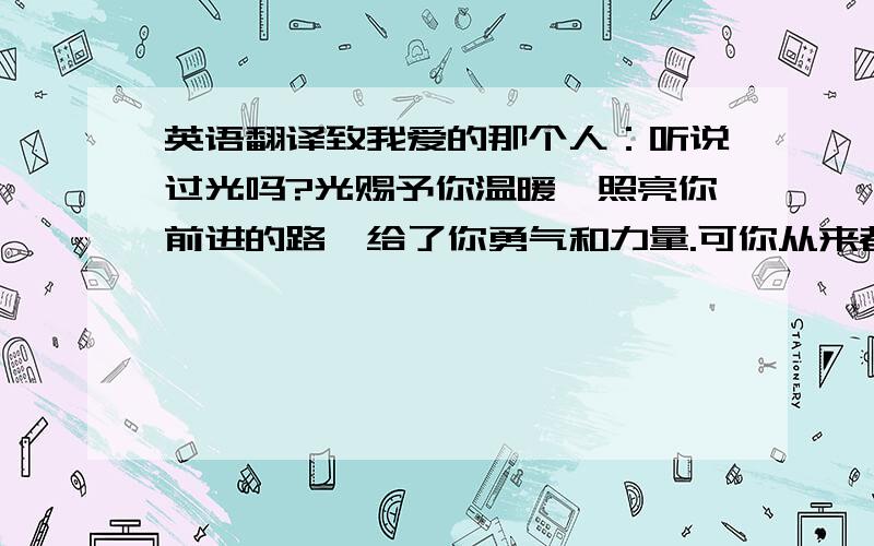 英语翻译致我爱的那个人：听说过光吗?光赐予你温暖,照亮你前进的路,给了你勇气和力量.可你从来都不曾真正拥有过它.对我而言