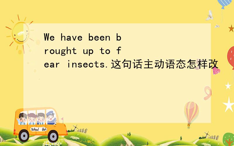 We have been brought up to fear insects.这句话主动语态怎样改