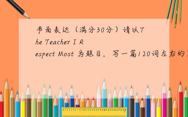 书面表达（满分30分）请以The Teacher I Respect Most 为题目，写一篇120词左右的英语短文，内