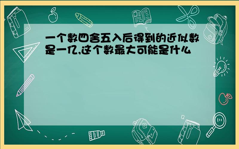 一个数四舍五入后得到的近似数是一亿,这个数最大可能是什么