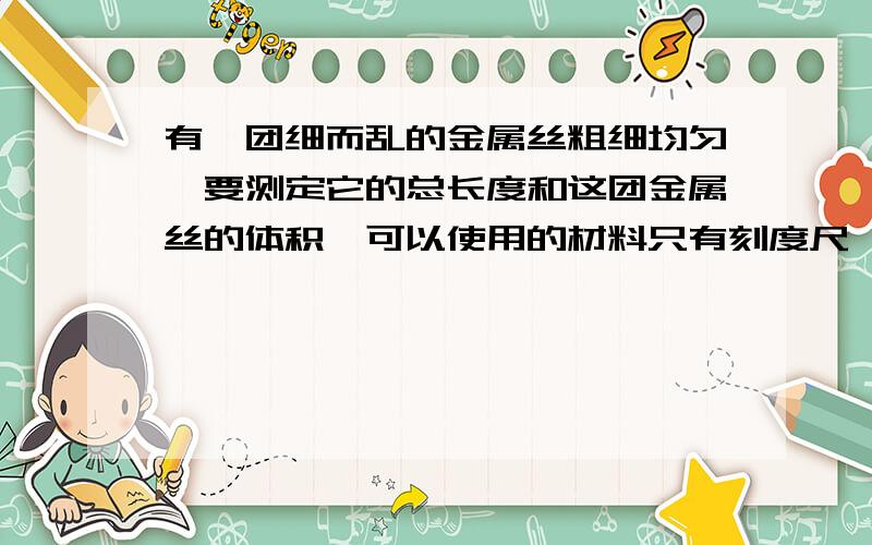 有一团细而乱的金属丝粗细均匀,要测定它的总长度和这团金属丝的体积,可以使用的材料只有刻度尺、天平和