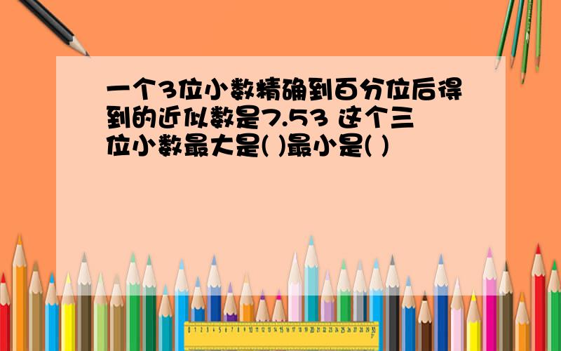 一个3位小数精确到百分位后得到的近似数是7.53 这个三位小数最大是( )最小是( )