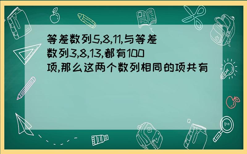 等差数列5,8,11,与等差数列3,8,13,都有100项,那么这两个数列相同的项共有