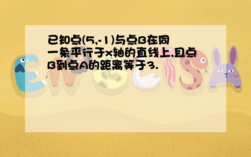 已知点(5,-1)与点B在同一条平行于x轴的直线上,且点B到点A的距离等于3.