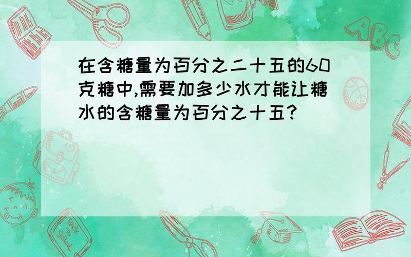 在含糖量为百分之二十五的60克糖中,需要加多少水才能让糖水的含糖量为百分之十五?