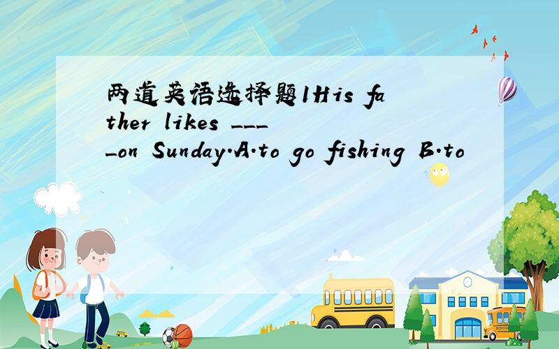 两道英语选择题1His father likes ____on Sunday.A.to go fishing B.to