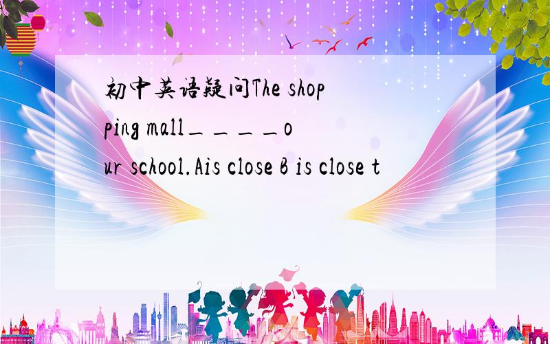 初中英语疑问The shopping mall____our school.Ais close B is close t