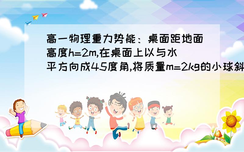 高一物理重力势能：桌面距地面高度h=2m,在桌面上以与水平方向成45度角,将质量m=2kg的小球斜向上抛……