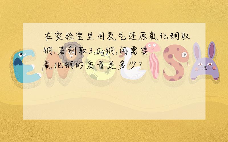 在实验室里用氢气还原氧化铜取铜.若制取3,0g铜,问需要氧化铜的质量是多少?