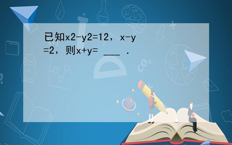 已知x2-y2=12，x-y=2，则x+y= ___ ．