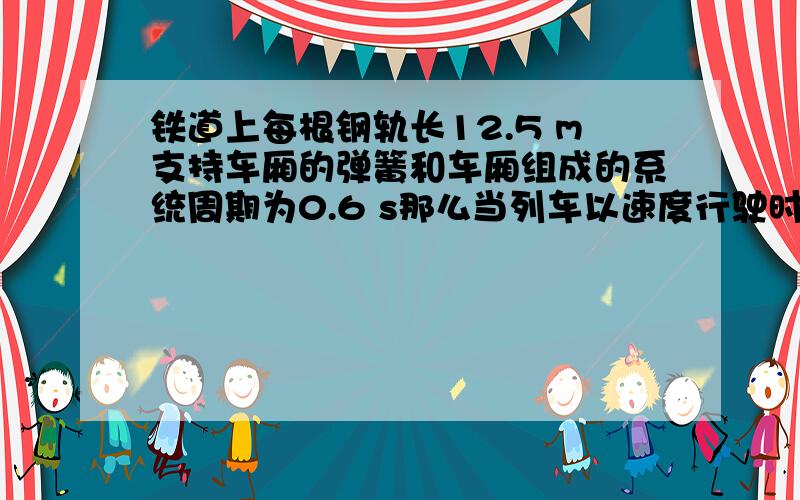 铁道上每根钢轨长12.5 m支持车厢的弹簧和车厢组成的系统周期为0.6 s那么当列车以速度行驶时车厢震动最厉害