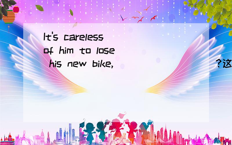 It's careless of him to lose his new bike,____ _____?这种句型有什么