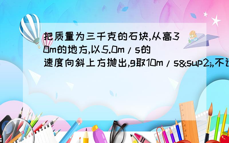 把质量为三千克的石块,从高30m的地方,以5.0m/s的速度向斜上方抛出,g取10m/s²,不计空气阻力,石块