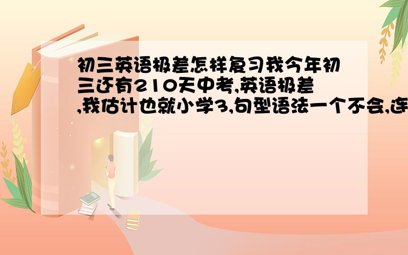 初三英语极差怎样复习我今年初三还有210天中考,英语极差,我估计也就小学3,句型语法一个不会,连WHAT也不知道是嘛意思