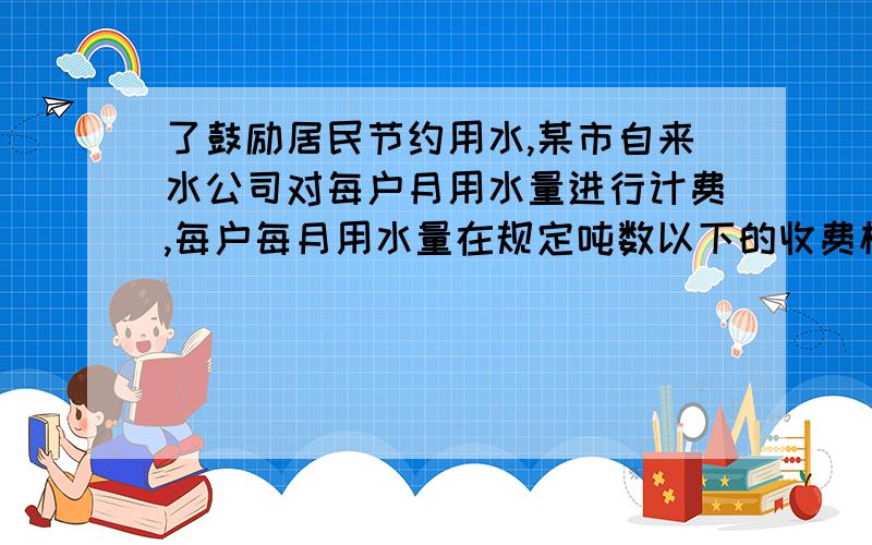 了鼓励居民节约用水,某市自来水公司对每户月用水量进行计费,每户每月用水量在规定吨数以下的收费标准相同;规定吨数以上的超过