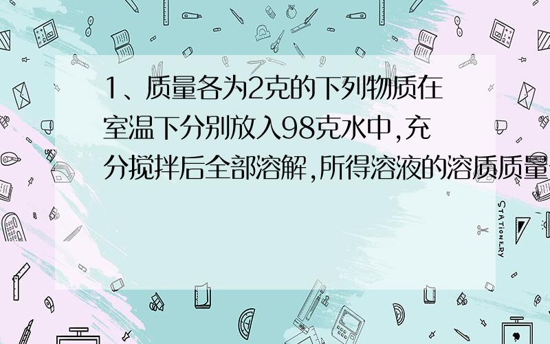 1、质量各为2克的下列物质在室温下分别放入98克水中,充分搅拌后全部溶解,所得溶液的溶质质量分数最大的是