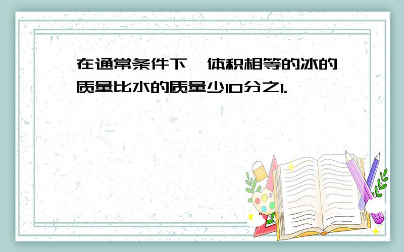 在通常条件下,体积相等的冰的质量比水的质量少10分之1.