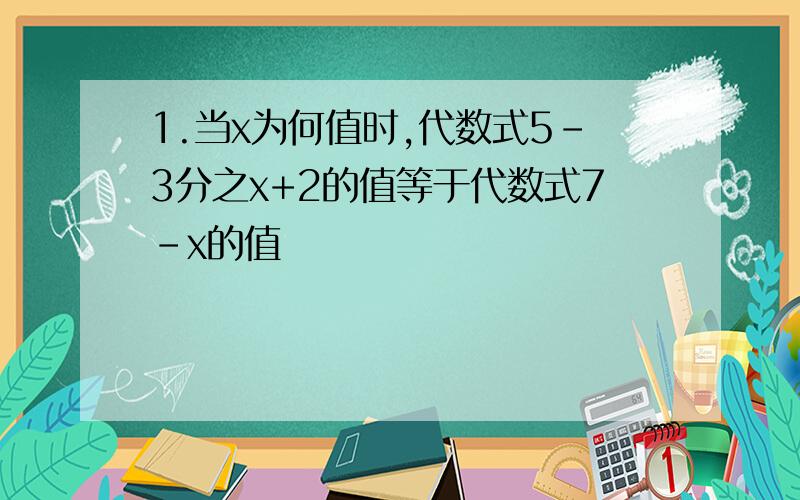 1.当x为何值时,代数式5-3分之x+2的值等于代数式7-x的值