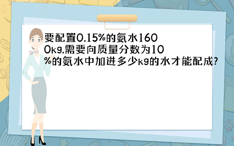 要配置0.15%的氨水1600kg.需要向质量分数为10%的氨水中加进多少kg的水才能配成?