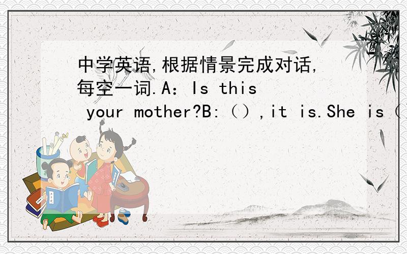 中学英语,根据情景完成对话,每空一词.A：Is this your mother?B:（）,it is.She is（）