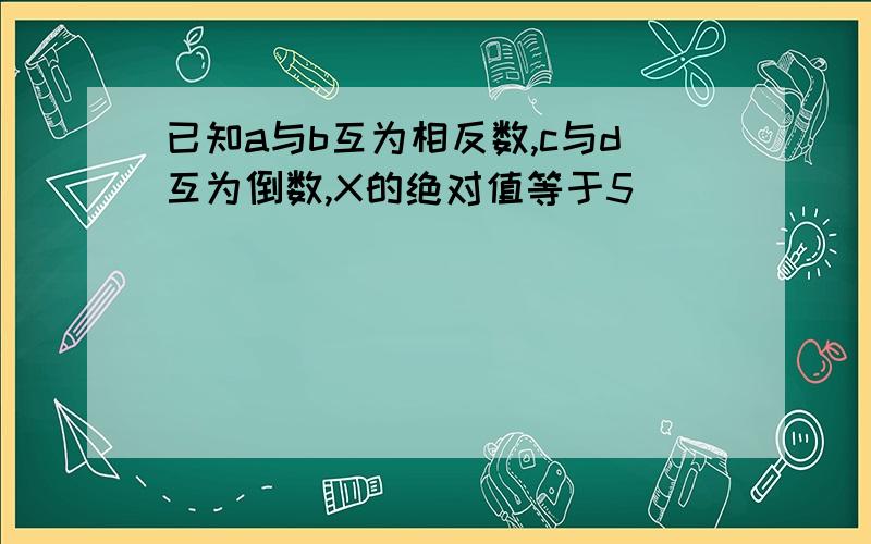 已知a与b互为相反数,c与d互为倒数,X的绝对值等于5