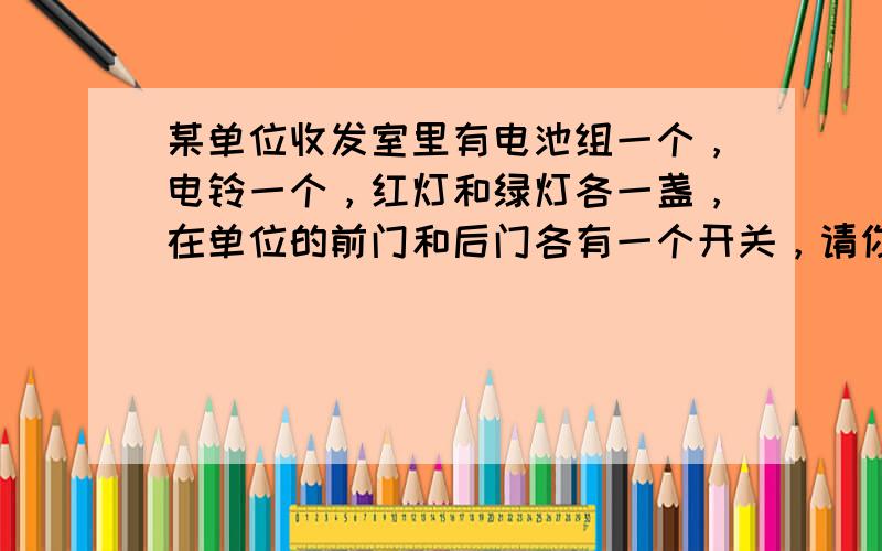 某单位收发室里有电池组一个，电铃一个，红灯和绿灯各一盏，在单位的前门和后门各有一个开关，请你帮助设计一个电路，使前门来人