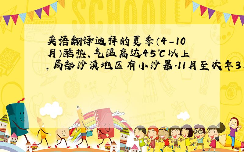 英语翻译迪拜的夏季（4－10月）酷热,气温高达45℃以上,局部沙漠地区有小沙暴.11月至次年3月为冬季,气温不低于7℃.