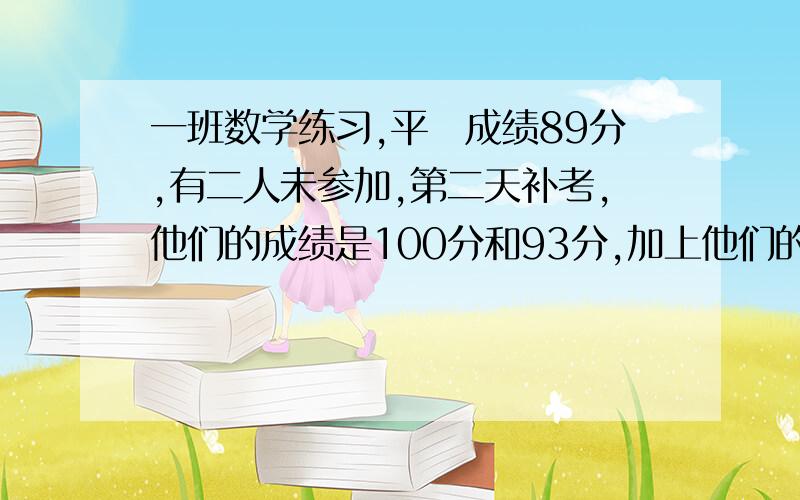 一班数学练习,平圴成绩89分,有二人未参加,第二天补考,他们的成绩是100分和93分,加上他们的成绩