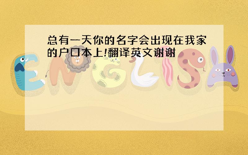 总有一天你的名字会出现在我家的户口本上!翻译英文谢谢