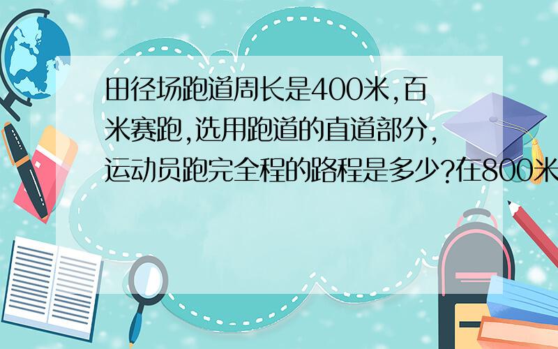 田径场跑道周长是400米,百米赛跑,选用跑道的直道部分,运动员跑完全程的路程是多少?在800米跑比赛