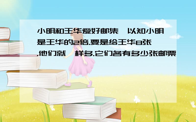 小明和王华爱好邮集,以知小明是王华的2倍.要是给王华8张.他们就一样多.它们各有多少张邮票