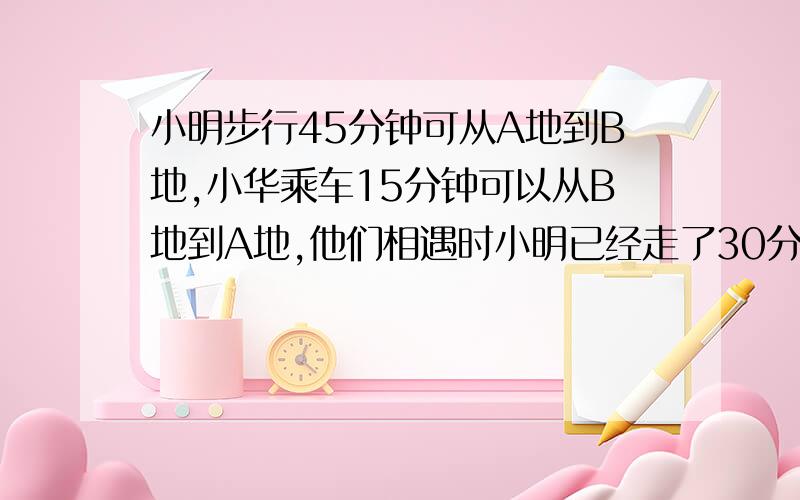 小明步行45分钟可从A地到B地,小华乘车15分钟可以从B地到A地,他们相遇时小明已经走了30分钟.