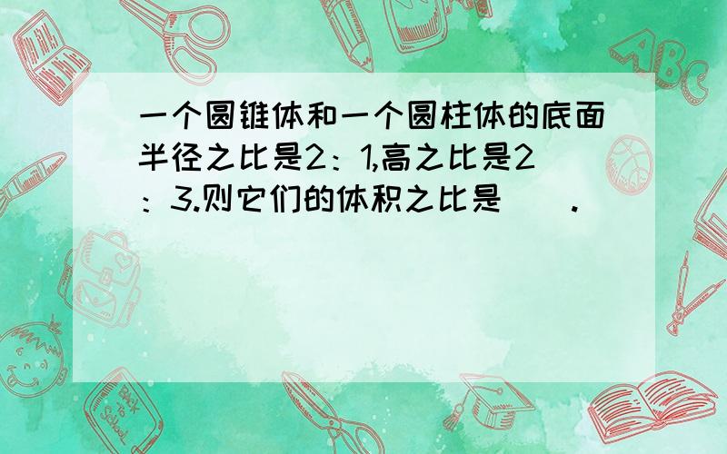 一个圆锥体和一个圆柱体的底面半径之比是2：1,高之比是2：3.则它们的体积之比是（）.