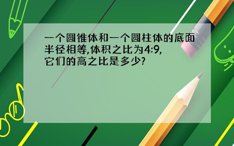 一个圆锥体和一个圆柱体的底面半径相等,体积之比为4:9,它们的高之比是多少?