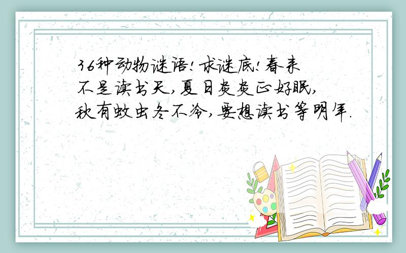 36种动物谜语!求谜底!春来不是读书天,夏日炎炎正好眠,秋有蚊虫冬不冷,要想读书等明年.