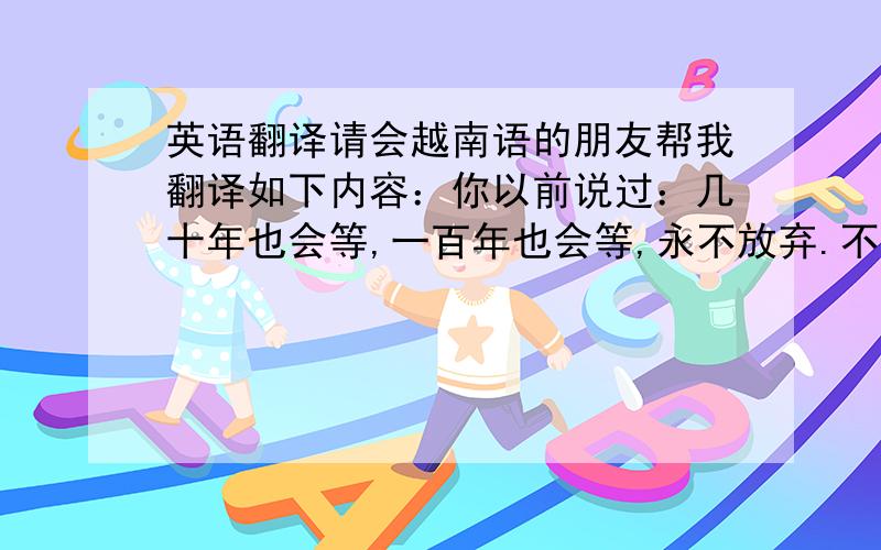 英语翻译请会越南语的朋友帮我翻译如下内容：你以前说过：几十年也会等,一百年也会等,永不放弃.不管将来的路有多难走,你都愿