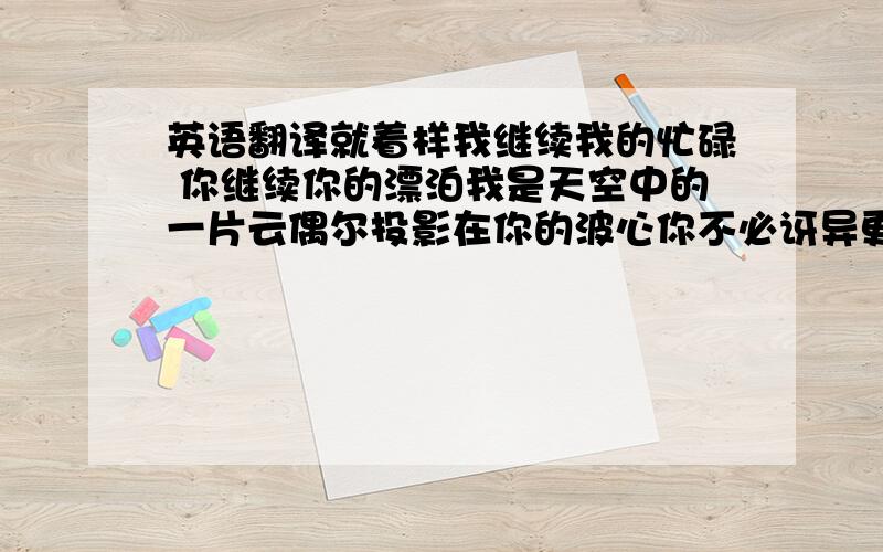 英语翻译就着样我继续我的忙碌 你继续你的漂泊我是天空中的一片云偶尔投影在你的波心你不必讶异更无须欢喜在转瞬间消失了踪影…