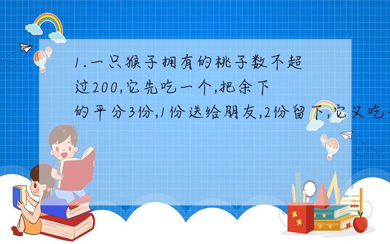 1.一只猴子拥有的桃子数不超过200,它先吃一个,把余下的平分3份,1份送给朋友,2份留下,它又吃一个,把余下的又平分3