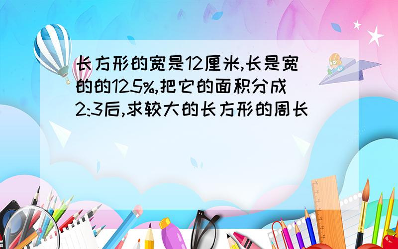 长方形的宽是12厘米,长是宽的的125%,把它的面积分成2:3后,求较大的长方形的周长