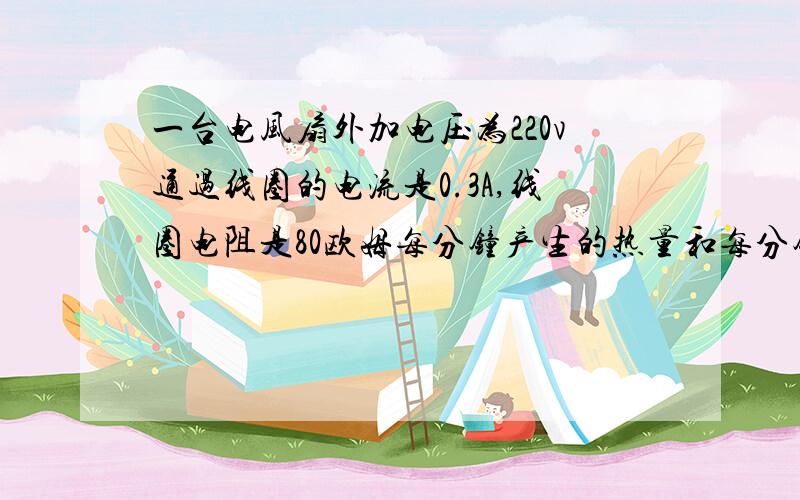 一台电风扇外加电压为220v通过线圈的电流是0.3A,线圈电阻是80欧姆每分钟产生的热量和每分钟消耗的电能各是多少?两者