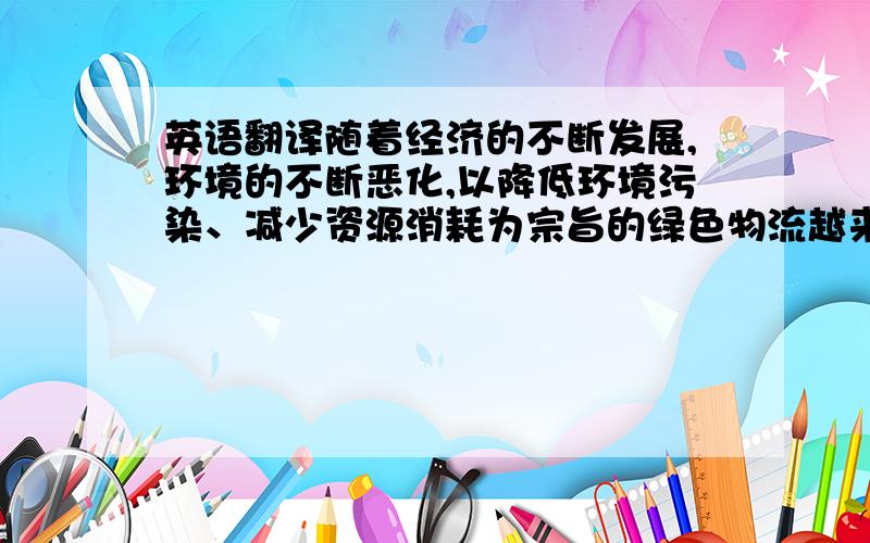 英语翻译随着经济的不断发展,环境的不断恶化,以降低环境污染、减少资源消耗为宗旨的绿色物流越来越受到各国的重视,许多企业都