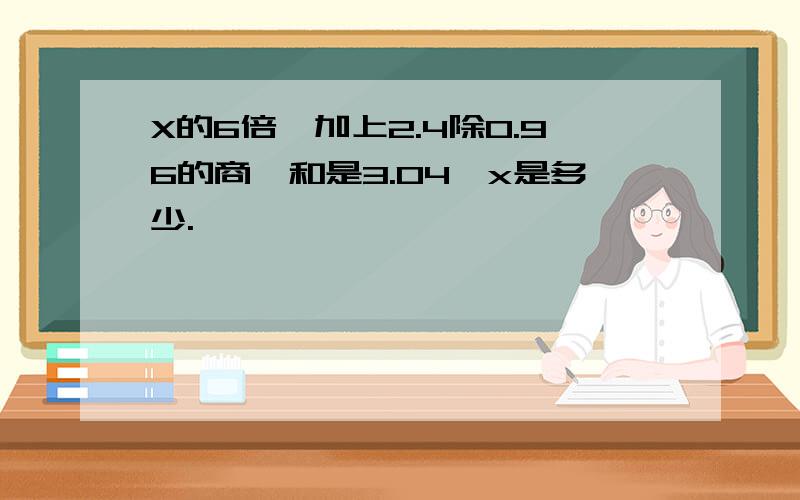 X的6倍,加上2.4除0.96的商,和是3.04,x是多少.